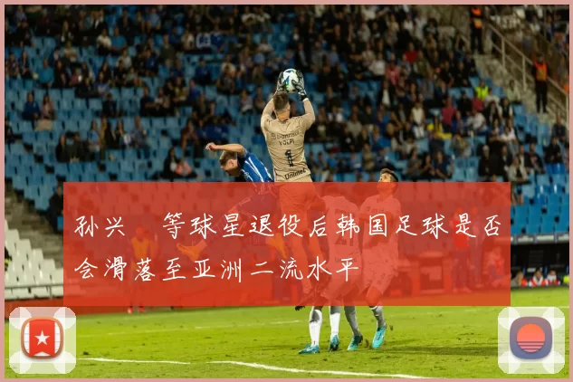 孙兴慜等球星退役后韩国足球是否会滑落至亚洲二流水平