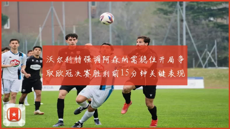 沃尔科特强调阿森纳需稳住开局争取欧冠决赛胜利前15分钟关键表现