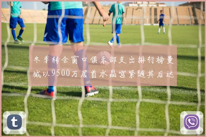冬季转会窗口俱乐部支出排行榜曼城以9500万居首水晶宫紧随其后达8970万