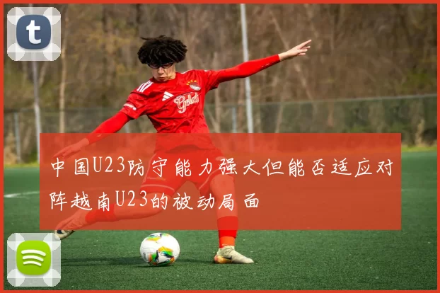 中国U23防守能力强大但能否适应对阵越南U23的被动局面