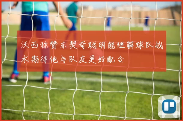 沃西称赞东契奇聪明能理解球队战术期待他与队友更好配合
