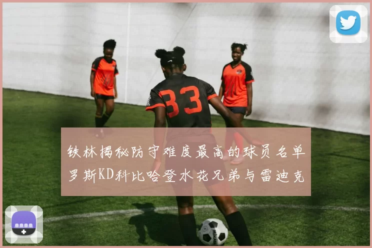 铁林揭秘防守难度最高的球员名单罗斯KD科比哈登水花兄弟与雷迪克