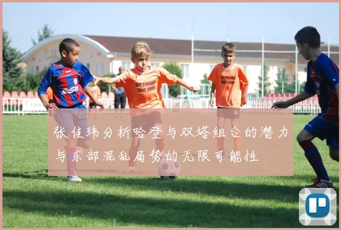 张佳玮分析哈登与双塔组合的潜力与东部混乱局势的无限可能性